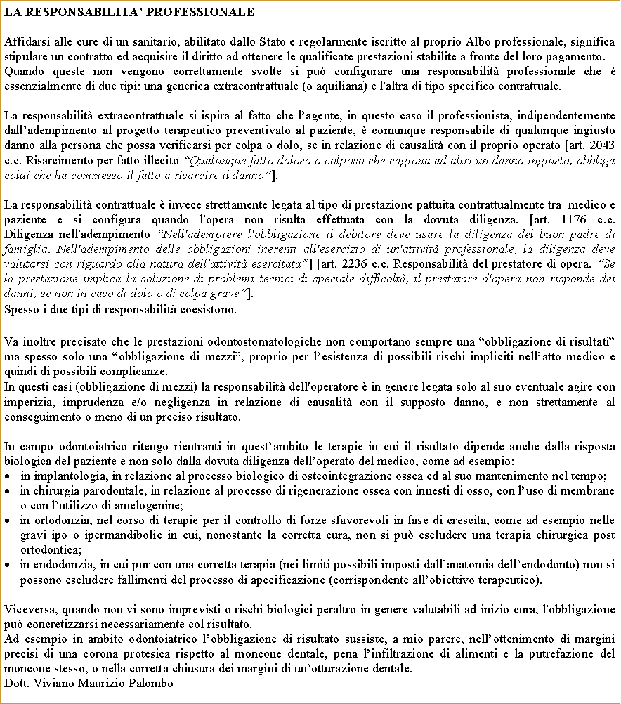 Casella di testo: LA RESPONSABILITA PROFESSIONALEAffidarsi alle cure di un sanitario, abilitato dallo Stato e regolarmente iscritto al proprio Albo professionale, significa stipulare un contratto ed acquisire il diritto ad ottenere le qualificate prestazioni stabilite a fronte del loro pagamento. Quando queste non vengono correttamente svolte si pu configurare una responsabilit professionale che  essenzialmente di due tipi: una generica extracontrattuale (o aquiliana) e l'altra di tipo specifico contrattuale.La responsabilit extracontrattuale si ispira al fatto che lagente, in questo caso il professionista, indipendentemente dalladempimento al progetto terapeutico preventivato al paziente,  comunque responsabile di qualunque ingiusto danno alla persona che possa verificarsi per colpa o dolo, se in relazione di causalit con il proprio operato [art. 2043 c.c. Risarcimento per fatto illecito Qualunque fatto doloso o colposo che cagiona ad altri un danno ingiusto, obbliga colui che ha commesso il fatto a risarcire il danno].La responsabilit contrattuale  invece strettamente legata al tipo di prestazione pattuita contrattualmente tra  medico e paziente e si configura quando l'opera non risulta effettuata con la dovuta diligenza. [art. 1176 c.c.
Diligenza nell'adempimento Nell'adempiere l'obbligazione il debitore deve usare la diligenza del buon padre di famiglia. Nell'adempimento delle obbligazioni inerenti all'esercizio di un'attivit professionale, la diligenza deve valutarsi con riguardo alla natura dell'attivit esercitata] [art. 2236 c.c. Responsabilit del prestatore di opera. Se la prestazione implica la soluzione di problemi tecnici di speciale difficolt, il prestatore d'opera non risponde dei danni, se non in caso di dolo o di colpa grave].Spesso i due tipi di responsabilit coesistono.Va inoltre precisato che le prestazioni odontostomatologiche non comportano sempre una obbligazione di risultati ma spesso solo una obbligazione di mezzi, proprio per lesistenza di possibili rischi impliciti nellatto medico e quindi di possibili complicanze.In questi casi (obbligazione di mezzi) la responsabilit dell'operatore  in genere legata solo al suo eventuale agire con imperizia, imprudenza e/o negligenza in relazione di causalit con il supposto danno, e non strettamente al conseguimento o meno di un preciso risultato. In campo odontoiatrico ritengo rientranti in questambito le terapie in cui il risultato dipende anche dalla risposta biologica del paziente e non solo dalla dovuta diligenza delloperato del medico, come ad esempio: in implantologia, in relazione al processo biologico di osteointegrazione ossea ed al suo mantenimento nel tempo;in chirurgia parodontale, in relazione al processo di rigenerazione ossea con innesti di osso, con luso di membrane o con lutilizzo di amelogenine;in ortodonzia, nel corso di terapie per il controllo di forze sfavorevoli in fase di crescita, come ad esempio nelle gravi ipo o ipermandibolie in cui, nonostante la corretta cura, non si pu escludere una terapia chirurgica post ortodontica;in endodonzia, in cui pur con una corretta terapia (nei limiti possibili imposti dallanatomia dellendodonto) non si possono escludere fallimenti del processo di apecificazione (corrispondente allobiettivo terapeutico).Viceversa, quando non vi sono imprevisti o rischi biologici peraltro in genere valutabili ad inizio cura, l'obbligazione pu concretizzarsi necessariamente col risultato.Ad esempio in ambito odontoiatrico lobbligazione di risultato sussiste, a mio parere, nellottenimento di margini precisi di una corona protesica rispetto al moncone dentale, pena linfiltrazione di alimenti e la putrefazione del moncone stesso, o nella corretta chiusura dei margini di unotturazione dentale. Dott. Viviano Maurizio Palombo