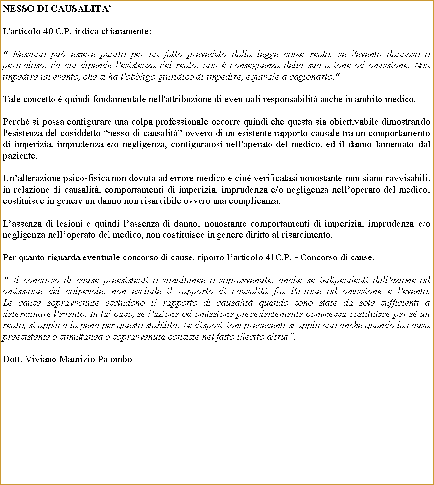 Casella di testo: NESSO DI CAUSALITAL'articolo 40 C.P. indica chiaramente: " Nessuno pu essere punito per un fatto preveduto dalla legge come reato, se l'evento dannoso o pericoloso, da cui dipende l'esistenza del reato, non  conseguenza della sua azione od omissione. Non impedire un evento, che si ha l'obbligo giuridico di impedire, equivale a cagionarlo."Tale concetto  quindi fondamentale nell'attribuzione di eventuali responsabilit anche in ambito medico.Perch si possa configurare una colpa professionale occorre quindi che questa sia obiettivabile dimostrando l'esistenza del cosiddetto nesso di causalit ovvero di un esistente rapporto causale tra un comportamento di imperizia, imprudenza e/o negligenza, configuratosi nell'operato del medico, ed il danno lamentato dal paziente.Unalterazione psico-fisica non dovuta ad errore medico e cio verificatasi nonostante non siano ravvisabili, in relazione di causalit, comportamenti di imperizia, imprudenza e/o negligenza nelloperato del medico, costituisce in genere un danno non risarcibile ovvero una complicanza.Lassenza di lesioni e quindi lassenza di danno, nonostante comportamenti di imperizia, imprudenza e/o negligenza nelloperato del medico, non costituisce in genere diritto al risarcimento.Per quanto riguarda eventuale concorso di cause, riporto larticolo 41C.P. - Concorso di cause. Il concorso di cause preesistenti o simultanee o sopravvenute, anche se indipendenti dall'azione od omissione del colpevole, non esclude il rapporto di causalit fra l'azione od omissione e l'evento.
Le cause sopravvenute escludono il rapporto di causalit quando sono state da sole sufficienti a determinare l'evento. In tal caso, se l'azione od omissione precedentemente commessa costituisce per s un reato, si applica la pena per questo stabilita. Le disposizioni precedenti si applicano anche quando la causa preesistente o simultanea o sopravvenuta consiste nel fatto illecito altrui.Dott. Viviano Maurizio Palombo