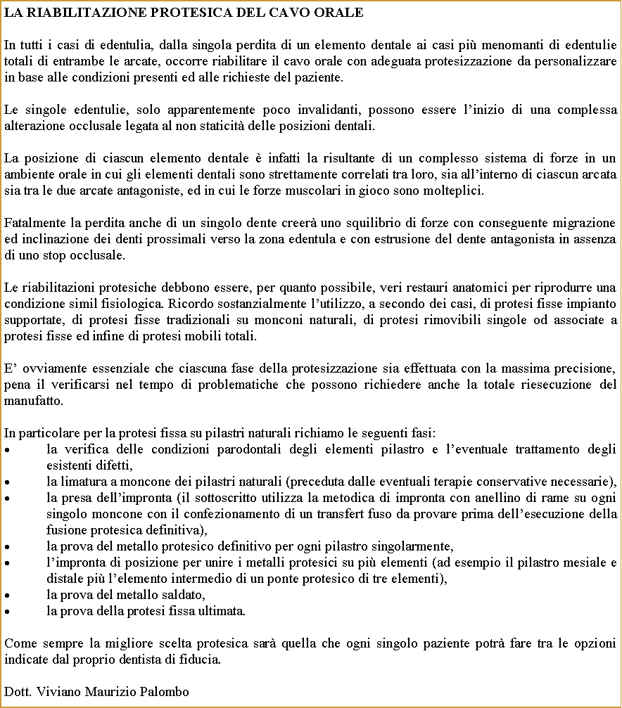 Casella di testo: La RIABILITAZIONE PROTESICA DEL CAVO ORALEIn tutti i casi di edentulia, dalla singola perdita di un elemento dentale ai casi pi menomanti di edentulie totali di entrambe le arcate, occorre riabilitare il cavo orale con adeguata protesizzazione da personalizzare in base alle condizioni presenti ed alle richieste del paziente.Le singole edentulie, solo apparentemente poco invalidanti, possono essere linizio di una complessa alterazione occlusale legata al non staticit delle posizioni dentali.La posizione di ciascun elemento dentale  infatti la risultante di un complesso sistema di forze in un ambiente orale in cui gli elementi dentali sono strettamente correlati tra loro, sia allinterno di ciascun arcata sia tra le due arcate antagoniste, ed in cui le forze muscolari in gioco sono molteplici. Fatalmente la perdita anche di un singolo dente creer uno squilibrio di forze con conseguente migrazione ed inclinazione dei denti prossimali verso la zona edentula e con estrusione del dente antagonista in assenza di uno stop occlusale.Le riabilitazioni protesiche debbono essere, per quanto possibile, veri restauri anatomici per riprodurre una  condizione simil fisiologica. Ricordo sostanzialmente lutilizzo, a secondo dei casi, di protesi fisse impianto supportate, di protesi fisse tradizionali su monconi naturali, di protesi rimovibili singole od associate a protesi fisse ed infine di protesi mobili totali.E ovviamente essenziale che ciascuna fase della protesizzazione sia effettuata con la massima precisione, pena il verificarsi nel tempo di problematiche che possono richiedere anche la totale riesecuzione del manufatto.In particolare per la protesi fissa su pilastri naturali richiamo le seguenti fasi: la verifica delle condizioni parodontali degli elementi pilastro e leventuale trattamento degli esistenti difetti,la limatura a moncone dei pilastri naturali (preceduta dalle eventuali terapie conservative necessarie),la presa dellimpronta (il sottoscritto utilizza la metodica di impronta con anellino di rame su ogni singolo moncone con il confezionamento di un transfert fuso da provare prima dellesecuzione della fusione protesica definitiva),la prova del metallo protesico definitivo per ogni pilastro singolarmente,limpronta di posizione per unire i metalli protesici su pi elementi (ad esempio il pilastro mesiale e distale pi lelemento intermedio di un ponte protesico di tre elementi),la prova del metallo saldato,la prova della protesi fissa ultimata.Come sempre la migliore scelta protesica sar quella che ogni singolo paziente potr fare tra le opzioni indicate dal proprio dentista di fiducia.Dott. Viviano Maurizio Palombo