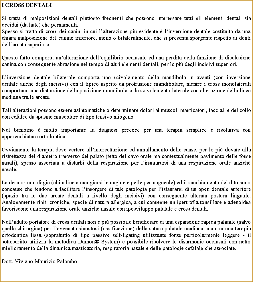 Casella di testo: I Cross DentaliSi tratta di malposizioni dentali piuttosto frequenti che possono interessare tutti gli elementi dentali sia decidui (da latte) che permanenti. Spesso si tratta di cross dei canini in cui lalterazione pi evidente  linversione dentale costituita da una chiara malposizione del canino inferiore, mono o bilateralmente, che si presenta sporgente rispetto ai denti dellarcata superiore.Questo fatto comporta unalterazione dellequilibrio occlusale ed una perdita della funzione di disclusione canina con conseguente abrasione nel tempo di altri elementi dentali, per lo pi degli incisivi superiori.Linversione dentale bilaterale comporta uno scivolamento della mandibola in avanti (con inversione dentale anche degli incisivi) con il tipico aspetto da protrusione mandibolare, mentre i cross monolaterali comportano una distorsione della posizione mandibolare da scivolamento laterale con alterazione della linea mediana tra le arcate.Tali alterazioni possono essere asintomatiche o determinare dolori ai muscoli masticatori, facciali e del collo con cefalee da spasmo muscolare di tipo tensivo miogeno.Nel bambino  molto importante la diagnosi precoce per una terapia semplice e risolutiva con apparecchiatura ortodontica.Ovviamente la terapia deve vertere allintercettazione ed annullamento delle cause, per lo pi dovute alla ristrettezza del diametro trasverso del palato (tetto del cavo orale ma contestualmente pavimento delle fosse nasali), spesso associata a disturbi della respirazione per linstaurarsi di una respirazione orale anzich nasale.La dermo-onicofagia (abitudine a mangiarsi le unghie e pelle periungueale) ed il succhiamento del dito sono concause che tendono a facilitare linsorgere di tale patologia per listaurarsi di un open dentale anteriore (spazio tra le due arcate dentali a livello degli incisivi) con conseguente alterata postura linguale. Analogamente riniti croniche, specie di natura allergica, a cui consegue un ipertrofia tonsillare e adenoidea favoriscono una respirazione orale anzich nasale con iposviluppo palatale e cross dentali. Nelladulto portatore di cross dentali non  pi possibile beneficiare di una espansione rapida palatale (salvo quella chirurgica) per lavvenuta sinostosi (ossificazione) della sutura palatale mediana, ma con una terapia ortodontica fissa (soprattutto di tipo passive self-ligating utilizzante forze particolarmente leggere - il sottoscritto utilizza la metodica Damon System)  possibile risolvere le disarmonie occlusali con netto miglioramento della dinamica masticatoria, respiratoria nasale e delle patologie cefalalgiche associate.Dott. Viviano Maurizio Palombo