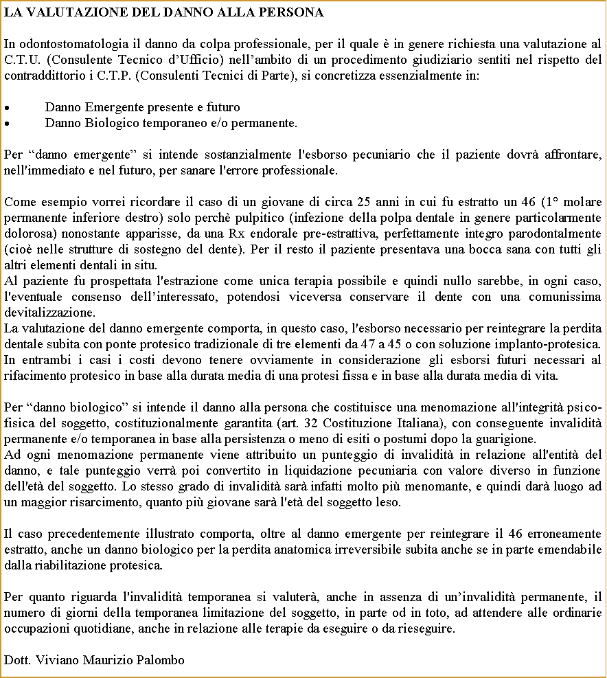 Casella di testo: La valutazione del danno alla personaIn odontostomatologia il danno da colpa professionale, per il quale  in genere richiesta una valutazione al C.T.U. (Consulente Tecnico dUfficio) nellambito di un procedimento giudiziario sentiti nel rispetto del contraddittorio i C.T.P. (Consulenti Tecnici di Parte), si concretizza essenzialmente in:Danno Emergente presente e futuroDanno Biologico temporaneo e/o permanente.Per danno emergente si intende sostanzialmente l'esborso pecuniario che il paziente dovr affrontare, nell'immediato e nel futuro, per sanare l'errore professionale.Come esempio vorrei ricordare il caso di un giovane di circa 25 anni in cui fu estratto un 46 (1 molare permanente inferiore destro) solo perch pulpitico (infezione della polpa dentale in genere particolarmente dolorosa) nonostante apparisse, da una Rx endorale pre-estrattiva, perfettamente integro parodontalmente (cio nelle strutture di sostegno del dente). Per il resto il paziente presentava una bocca sana con tutti gli altri elementi dentali in situ. Al paziente fu prospettata l'estrazione come unica terapia possibile e quindi nullo sarebbe, in ogni caso, l'eventuale consenso dellinteressato, potendosi viceversa conservare il dente con una comunissima devitalizzazione.La valutazione del danno emergente comporta, in questo caso, l'esborso necessario per reintegrare la perdita dentale subita con ponte protesico tradizionale di tre elementi da 47 a 45 o con soluzione implanto-protesica. In entrambi i casi i costi devono tenere ovviamente in considerazione gli esborsi futuri necessari al rifacimento protesico in base alla durata media di una protesi fissa e in base alla durata media di vita.Per danno biologico si intende il danno alla persona che costituisce una menomazione all'integrit psico-fisica del soggetto, costituzionalmente garantita (art. 32 Costituzione Italiana), con conseguente invalidit permanente e/o temporanea in base alla persistenza o meno di esiti o postumi dopo la guarigione.Ad ogni menomazione permanente viene attribuito un punteggio di invalidit in relazione all'entit del danno, e tale punteggio verr poi convertito in liquidazione pecuniaria con valore diverso in funzione dell'et del soggetto. Lo stesso grado di invalidit sar infatti molto pi menomante, e quindi dar luogo ad un maggior risarcimento, quanto pi giovane sar l'et del soggetto leso.Il caso precedentemente illustrato comporta, oltre al danno emergente per reintegrare il 46 erroneamente estratto, anche un danno biologico per la perdita anatomica irreversibile subita anche se in parte emendabile dalla riabilitazione protesica. Per quanto riguarda l'invalidit temporanea si valuter, anche in assenza di uninvalidit permanente, il numero di giorni della temporanea limitazione del soggetto, in parte od in toto, ad attendere alle ordinarie occupazioni quotidiane, anche in relazione alle terapie da eseguire o da rieseguire.Dott. Viviano Maurizio Palombo