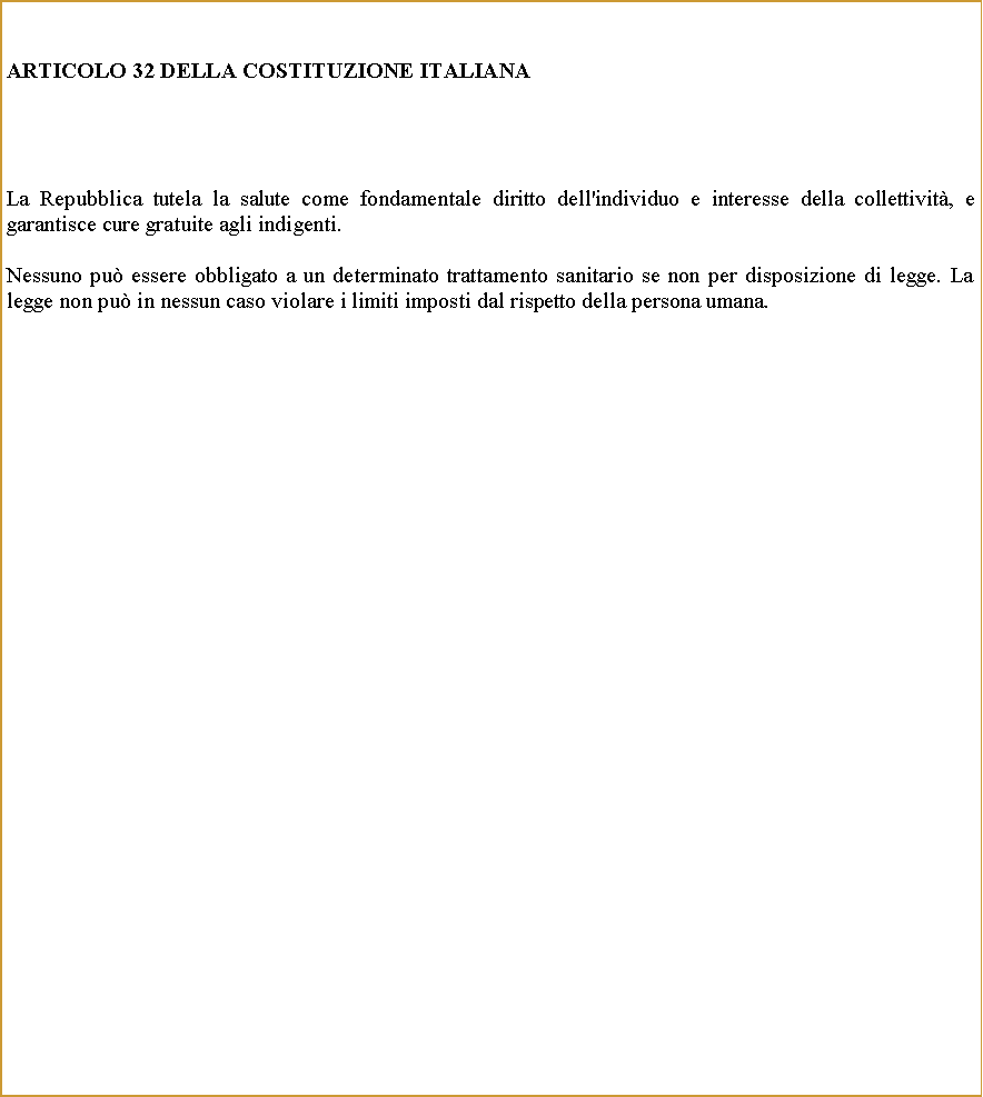 Casella di testo: ARTICOLO 32 DELLA COSTITUZIONE ITALIANALa Repubblica tutela la salute come fondamentale diritto dell'individuo e interesse della collettivit, e garantisce cure gratuite agli indigenti.Nessuno pu essere obbligato a un determinato trattamento sanitario se non per disposizione di legge. La legge non pu in nessun caso violare i limiti imposti dal rispetto della persona umana.