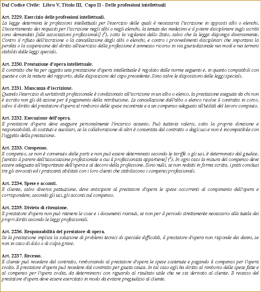 Casella di testo: Dal Codice Civile:  Libro V, Titolo III,  Capo II - Delle professioni intellettuali Art. 2229. Esercizio delle professioni intellettuali. La legge determina le professioni intellettuali per l'esercizio delle quali  necessaria l'iscrizione in appositi albi o elenchi. L'accertamento dei requisiti per l'iscrizione negli albi o negli elenchi, la tenuta dei medesimi e il potere disciplinare sugli iscritti sono demandati [alle associazioni professionali] (1), sotto la vigilanza dello Stato, salvo che la legge disponga diversamente. Contro il rifiuto dell'iscrizione o la cancellazione dagli albi o elenchi, e contro i provvedimenti disciplinari che importano la perdita o la sospensione del diritto all'esercizio della professione  ammesso ricorso in via giurisdizionale nei modi e nei termini stabiliti dalle leggi speciali.Art. 2230. Prestazione d'opera intellettuale.Il contratto che ha per oggetto una prestazione d'opera intellettuale  regolato dalle norme seguenti e, in quanto compatibili con queste e con la natura del rapporto, dalle disposizioni del capo precedente. Sono salve le disposizioni delle leggi speciali.Art. 2231. Mancanza d'iscrizione.Quando l'esercizio di un'attivit professionale  condizionato all'iscrizione in un albo o elenco, la prestazione eseguita da chi non  iscritto non gli d azione per il pagamento della retribuzione. La cancellazione dall'albo o elenco risolve il contratto in corso, salvo il diritto del prestatore d'opera al rimborso delle spese incontrate e a un compenso adeguato all'utilit del lavoro compiuto.Art. 2232. Esecuzione dell'opera.Il prestatore d'opera deve eseguire personalmente l'incarico assunto. Pu tuttavia valersi, sotto la propria direzione e responsabilit, di sostituti e ausiliari, se la collaborazione di altri  consentita dal contratto o dagli usi e non  incompatibile con l'oggetto della prestazione.Art. 2233. Compenso.Il compenso, se non  convenuto dalle parti e non pu essere determinato secondo le tariffe o gli usi,  determinato dal giudice, [sentito il parere dell'associazione professionale a cui il professionista appartiene] (1). In ogni caso la misura del compenso deve essere adeguata all'importanza dell'opera e al decoro della professione. Sono nulli, se non redatti in forma scritta, i patti conclusi tra gli avvocati ed i praticanti abilitati con i loro clienti che stabiliscono i compensi professionali.Art. 2234. Spese e acconti.Il cliente, salvo diversa pattuizione, deve anticipare al prestatore d'opera le spese occorrenti al compimento dell'opera e corrispondere, secondo gli usi, gli acconti sul compenso.Art. 2235. Divieto di ritenzione.Il prestatore d'opera non pu ritenere le cose e i documenti ricevuti, se non per il periodo strettamente necessario alla tutela dei propri diritti secondo le leggi professionali.Art. 2236. Responsabilit del prestatore di opera.Se la prestazione implica la soluzione di problemi tecnici di speciale difficolt, il prestatore d'opera non risponde dei danni, se non in caso di dolo o di colpa grave.Art. 2237. Recesso.Il cliente pu recedere dal contratto, rimborsando al prestatore d'opera le spese sostenute e pagando il compenso per l'opera svolta. Il prestatore d'opera pu recedere dal contratto per giusta causa. In tal caso egli ha diritto al rimborso delle spese fatte e al compenso per l'opera svolta, da determinarsi con riguardo al risultato utile che ne sia derivato al cliente. Il recesso del prestatore d'opera deve essere esercitato in modo da evitare pregiudizio al cliente.