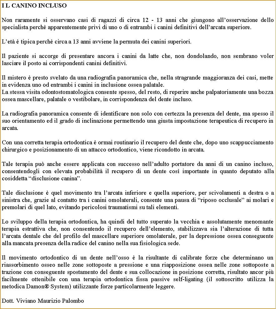 Casella di testo: I L CANINO INCLUSONon raramente si osservano casi di ragazzi di circa 12 - 13 anni che giungono allosservazione dello specialista perch apparentemente privi di uno o di entrambi i canini definitivi dellarcata superiore.Let  tipica perch circa a 13 anni avviene la permuta dei canini superiori. Il paziente si accorge di presentare ancora i canini da latte che, non dondolando, non sembrano voler  lasciare il posto ai corrispondenti canini definitivi.Il mistero  presto svelato da una radiografia panoramica che, nella stragrande maggioranza dei casi, mette in evidenza uno od entrambi i canini in inclusione ossea palatale. La stessa visita odontostomatologica consente spesso, del resto, di reperire anche palpatoriamente una bozza ossea mascellare, palatale o vestibolare, in corrispondenza del dente incluso.La radiografia panoramica consente di identificare non solo con certezza la presenza del dente, ma spesso il suo orientamento ed il grado di inclinazione permettendo una giusta impostazione terapeutica di recupero in arcata.Con una corretta terapia ortodontica  ormai routinario il recupero del dente che, dopo uno scappucciamento chirurgico e posizionamento di un attacco ortodontico, viene ricondotto in arcata.Tale terapia pu anche essere applicata con successo nelladulto portatore da anni di un canino incluso, consentendogli con elevata probabilit il recupero di un dente cos importante in quanto deputato alla cosiddetta disclusione canina.Tale disclusione  quel movimento tra larcata inferiore e quella superiore, per scivolamenti a destra o a sinistra che, grazie al contatto tra i canini omolaterali, consente una pausa di riposo occlusale ai molari e premolari di quel lato, evitando pericolosi traumatismi su tali elementi.Lo sviluppo della terapia ortodontica, ha quindi del tutto superato la vecchia e assolutamente menomante terapia estrattiva che, non consentendo il recupero dellelemento, stabilizzava sia lalterazione di tutta larcata dentale che del profilo del mascellare superiore omolaterale, per la depressione ossea conseguente alla mancata presenza della radice del canino nella sua fisiologica sede. Il movimento ortodontico di un dente nellosso  la risultante di calibrate forze che determinano un riassorbimento osseo nelle zone sottoposte a pressione e una riapposizione ossea nelle zone sottoposte a trazione con conseguente spostamento del dente e sua collocazione in posizione corretta, risultato ancor pi facilmente ottenibile con una terapia ortodontica fissa passive self-ligating (il sottoscritto utilizza la metodica Damon System) utilizzante forze particolarmente leggere.Dott. Viviano Maurizio Palombo