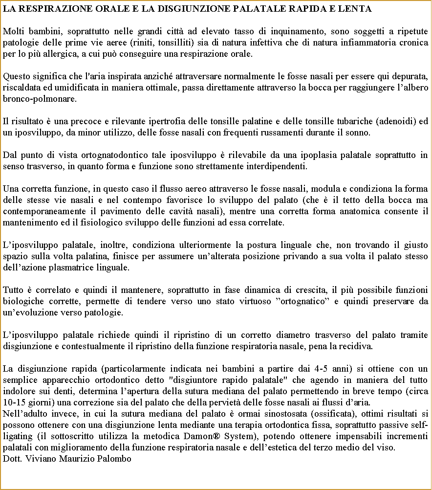 Casella di testo: La respirazione orale e LA disgiunzione palatale rapida E LENTAMolti bambini, soprattutto nelle grandi citt ad elevato tasso di inquinamento, sono soggetti a ripetute patologie delle prime vie aeree (riniti, tonsilliti) sia di natura infettiva che di natura infiammatoria cronica per lo pi allergica, a cui pu conseguire una respirazione orale.  Questo significa che l'aria inspirata anzich attraversare normalmente le fosse nasali per essere qui depurata, riscaldata ed umidificata in maniera ottimale, passa direttamente attraverso la bocca per raggiungere lalbero bronco-polmonare. Il risultato  una precoce e rilevante ipertrofia delle tonsille palatine e delle tonsille tubariche (adenoidi) ed un iposviluppo, da minor utilizzo, delle fosse nasali con frequenti russamenti durante il sonno.Dal punto di vista ortognatodontico tale iposviluppo  rilevabile da una ipoplasia palatale soprattutto in senso trasverso, in quanto forma e funzione sono strettamente interdipendenti. Una corretta funzione, in questo caso il flusso aereo attraverso le fosse nasali, modula e condiziona la forma delle stesse vie nasali e nel contempo favorisce lo sviluppo del palato (che  il tetto della bocca ma contemporaneamente il pavimento delle cavit nasali), mentre una corretta forma anatomica consente il mantenimento ed il fisiologico sviluppo delle funzioni ad essa correlate.Liposviluppo palatale, inoltre, condiziona ulteriormente la postura linguale che, non trovando il giusto spazio sulla volta palatina, finisce per assumere unalterata posizione privando a sua volta il palato stesso dellazione plasmatrice linguale.Tutto  correlato e quindi il mantenere, soprattutto in fase dinamica di crescita, il pi possibile funzioni biologiche corrette, permette di tendere verso uno stato virtuoso ortognatico e quindi preservare da unevoluzione verso patologie.Liposviluppo palatale richiede quindi il ripristino di un corretto diametro trasverso del palato tramite disgiunzione e contestualmente il ripristino della funzione respiratoria nasale, pena la recidiva. La disgiunzione rapida (particolarmente indicata nei bambini a partire dai 4-5 anni) si ottiene con un semplice apparecchio ortodontico detto "disgiuntore rapido palatale" che agendo in maniera del tutto indolore sui denti, determina lapertura della sutura mediana del palato permettendo in breve tempo (circa 10-15 giorni) una correzione sia del palato che della perviet delle fosse nasali ai flussi daria.Nelladulto invece, in cui la sutura mediana del palato  ormai sinostosata (ossificata), ottimi risultati si possono ottenere con una disgiunzione lenta mediante una terapia ortodontica fissa, soprattutto passive self-ligating (il sottoscritto utilizza la metodica Damon System), potendo ottenere impensabili incrementi palatali con miglioramento della funzione respiratoria nasale e dellestetica del terzo medio del viso.Dott. Viviano Maurizio Palombo