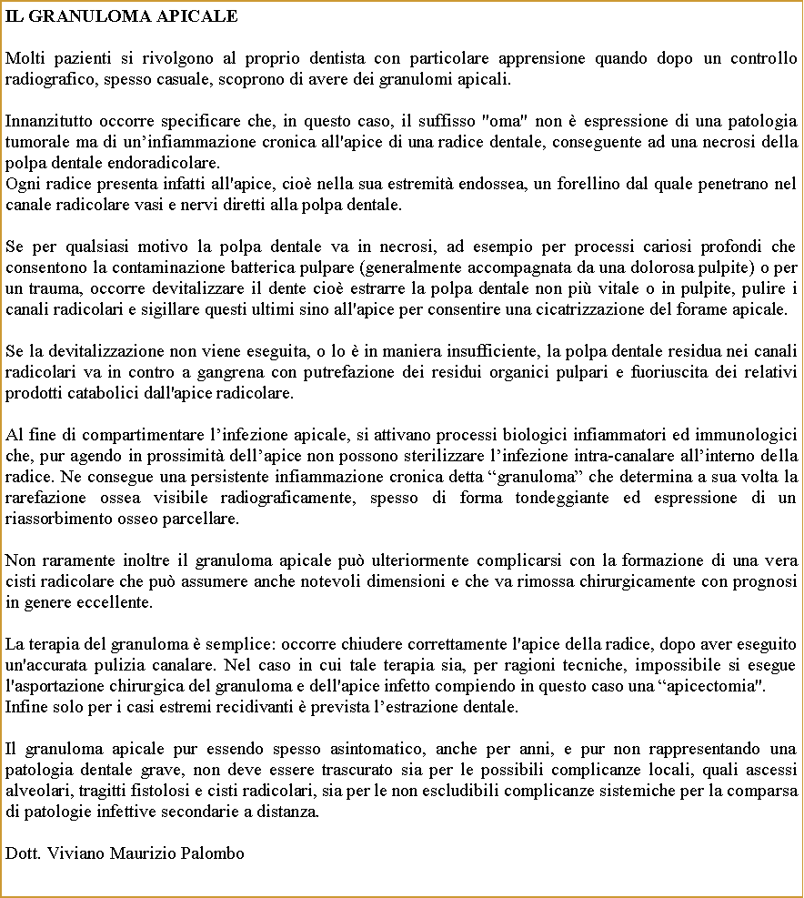 Casella di testo: IL granuloma APICALEMolti pazienti si rivolgono al proprio dentista con particolare apprensione quando dopo un controllo radiografico, spesso casuale, scoprono di avere dei granulomi apicali.Innanzitutto occorre specificare che, in questo caso, il suffisso "oma" non  espressione di una patologia tumorale ma di uninfiammazione cronica all'apice di una radice dentale, conseguente ad una necrosi della polpa dentale endoradicolare.Ogni radice presenta infatti all'apice, cio nella sua estremit endossea, un forellino dal quale penetrano nel canale radicolare vasi e nervi diretti alla polpa dentale.Se per qualsiasi motivo la polpa dentale va in necrosi, ad esempio per processi cariosi profondi che consentono la contaminazione batterica pulpare (generalmente accompagnata da una dolorosa pulpite) o per un trauma, occorre devitalizzare il dente cio estrarre la polpa dentale non pi vitale o in pulpite, pulire i canali radicolari e sigillare questi ultimi sino all'apice per consentire una cicatrizzazione del forame apicale.Se la devitalizzazione non viene eseguita, o lo  in maniera insufficiente, la polpa dentale residua nei canali radicolari va in contro a gangrena con putrefazione dei residui organici pulpari e fuoriuscita dei relativi prodotti catabolici dall'apice radicolare.Al fine di compartimentare linfezione apicale, si attivano processi biologici infiammatori ed immunologici che, pur agendo in prossimit dellapice non possono sterilizzare linfezione intra-canalare allinterno della radice. Ne consegue una persistente infiammazione cronica detta granuloma che determina a sua volta la rarefazione ossea visibile radiograficamente, spesso di forma tondeggiante ed espressione di un riassorbimento osseo parcellare.Non raramente inoltre il granuloma apicale pu ulteriormente complicarsi con la formazione di una vera cisti radicolare che pu assumere anche notevoli dimensioni e che va rimossa chirurgicamente con prognosi in genere eccellente.La terapia del granuloma  semplice: occorre chiudere correttamente l'apice della radice, dopo aver eseguito un'accurata pulizia canalare. Nel caso in cui tale terapia sia, per ragioni tecniche, impossibile si esegue l'asportazione chirurgica del granuloma e dell'apice infetto compiendo in questo caso una apicectomia". Infine solo per i casi estremi recidivanti  prevista lestrazione dentale. Il granuloma apicale pur essendo spesso asintomatico, anche per anni, e pur non rappresentando una patologia dentale grave, non deve essere trascurato sia per le possibili complicanze locali, quali ascessi alveolari, tragitti fistolosi e cisti radicolari, sia per le non escludibili complicanze sistemiche per la comparsa di patologie infettive secondarie a distanza.Dott. Viviano Maurizio Palombo