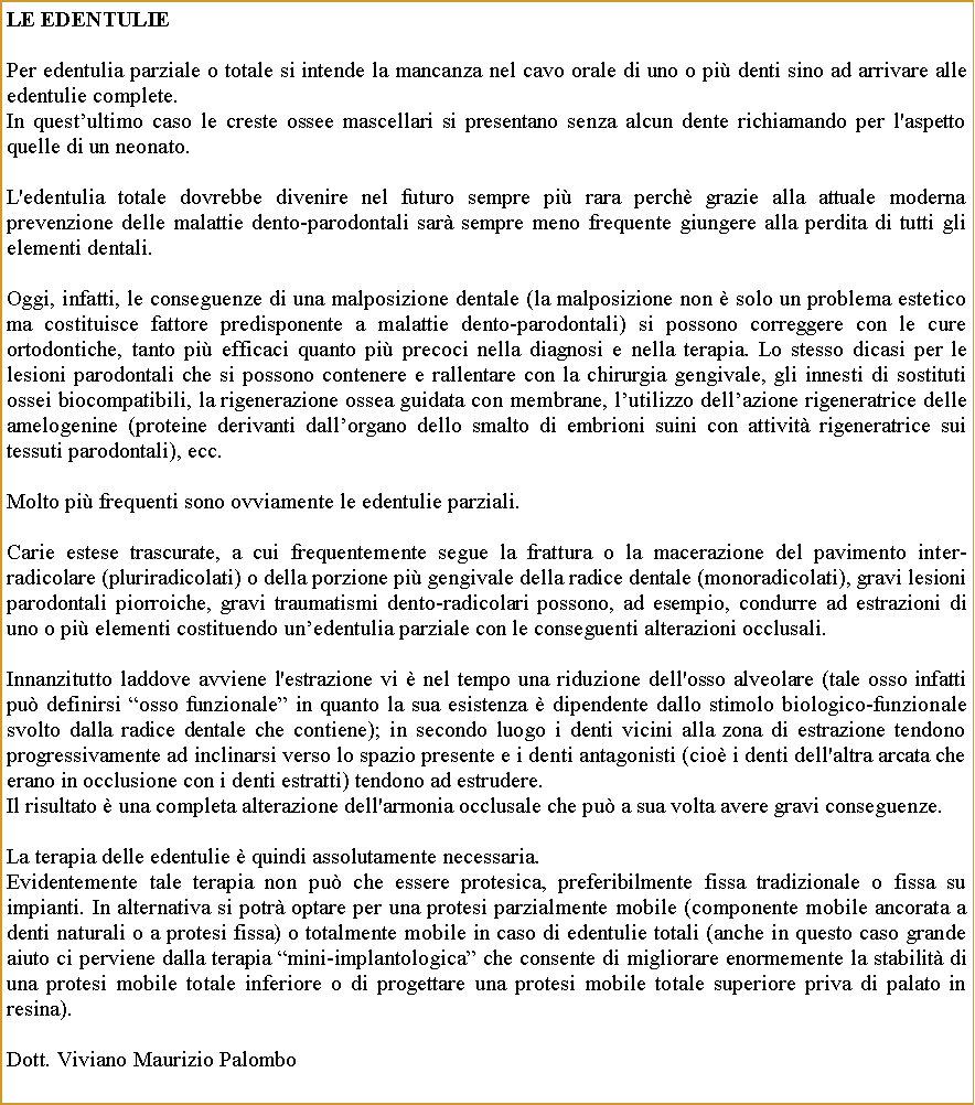 Casella di testo: Le edentuliePer edentulia parziale o totale si intende la mancanza nel cavo orale di uno o pi denti sino ad arrivare alle edentulie complete.In questultimo caso le creste ossee mascellari si presentano senza alcun dente richiamando per l'aspetto quelle di un neonato.L'edentulia totale dovrebbe divenire nel futuro sempre pi rara perch grazie alla attuale moderna prevenzione delle malattie dento-parodontali sar sempre meno frequente giungere alla perdita di tutti gli elementi dentali.Oggi, infatti, le conseguenze di una malposizione dentale (la malposizione non  solo un problema estetico ma costituisce fattore predisponente a malattie dento-parodontali) si possono correggere con le cure ortodontiche, tanto pi efficaci quanto pi precoci nella diagnosi e nella terapia. Lo stesso dicasi per le lesioni parodontali che si possono contenere e rallentare con la chirurgia gengivale, gli innesti di sostituti ossei biocompatibili, la rigenerazione ossea guidata con membrane, lutilizzo dellazione rigeneratrice delle amelogenine (proteine derivanti dallorgano dello smalto di embrioni suini con attivit rigeneratrice sui tessuti parodontali), ecc.Molto pi frequenti sono ovviamente le edentulie parziali.Carie estese trascurate, a cui frequentemente segue la frattura o la macerazione del pavimento inter-radicolare (pluriradicolati) o della porzione pi gengivale della radice dentale (monoradicolati), gravi lesioni parodontali piorroiche, gravi traumatismi dento-radicolari possono, ad esempio, condurre ad estrazioni di uno o pi elementi costituendo unedentulia parziale con le conseguenti alterazioni occlusali.Innanzitutto laddove avviene l'estrazione vi  nel tempo una riduzione dell'osso alveolare (tale osso infatti pu definirsi osso funzionale in quanto la sua esistenza  dipendente dallo stimolo biologico-funzionale svolto dalla radice dentale che contiene); in secondo luogo i denti vicini alla zona di estrazione tendono progressivamente ad inclinarsi verso lo spazio presente e i denti antagonisti (cio i denti dell'altra arcata che erano in occlusione con i denti estratti) tendono ad estrudere. Il risultato  una completa alterazione dell'armonia occlusale che pu a sua volta avere gravi conseguenze.La terapia delle edentulie  quindi assolutamente necessaria.  Evidentemente tale terapia non pu che essere protesica, preferibilmente fissa tradizionale o fissa su impianti. In alternativa si potr optare per una protesi parzialmente mobile (componente mobile ancorata a denti naturali o a protesi fissa) o totalmente mobile in caso di edentulie totali (anche in questo caso grande aiuto ci perviene dalla terapia mini-implantologica che consente di migliorare enormemente la stabilit di una protesi mobile totale inferiore o di progettare una protesi mobile totale superiore priva di palato in resina).Dott. Viviano Maurizio Palombo