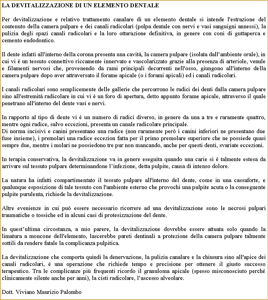 Casella di testo: La devitalizzazione di un elemento dentale Per devitalizzazione e relativo trattamento canalare di un elemento dentale si intende l'estrazione del contenuto della camera pulpare e dei canali radicolari (polpa dentale con nervi e vasi sanguigni annessi), la pulizia degli spazi canali radicolari e la loro otturazione definitiva, in genere con coni di guttaperca e cemento endodontico.Il dente infatti all'interno della corona presenta una cavit, la camera pulpare (isolata dallambiente orale), in cui vi  un tessuto connettivo riccamente innervato e vascolarizzato grazie alla presenza di arteriole, venule e filamenti nervosi che, provenendo da rami principali decorrenti nell'osso, giungono all'interno della camera pulpare dopo aver attraversato il forame apicale (o i forami apicali) ed i canali radicolari.I canali radicolari sono semplicemente delle gallerie che percorrono le radici dei denti dalla camera pulpare sino all'estremit radicolare in cui vi  un foro di apertura, detto appunto forame apicale, attraverso il quale penetrano all'interno del dente vasi e nervi.In rapporto al tipo di dente vi  un numero di radici diverso, in genere da una a tre e raramente quattro, mentre ogni radice, salvo eccezioni, presenta un canale radicolare principale.Di norma incisivi e canini presentano una radice (non raramente per i canini inferiori ne presentano due fuse insieme), i premolari una radice eccezion fatta per il primo premolare superiore che ne possiede quasi sempre due, mentre i molari ne possiedono tre pur non mancando, anche per questi denti, svariate eccezioni.In terapia conservativa, la devitalizzazione va in genere eseguita quando una carie si  talmente estesa da arrivare sul tessuto pulpare determinandone linfezione, detta pulpite, causa di intenso dolore.La natura ha infatti compartimentato il tessuto pulpare all'interno del dente, come in una cassaforte, e qualunque esposizione di tale tessuto con l'ambiente esterno che provochi una pulpite acuta o la conseguente pulpite purulenta, richiede la devitalizzazione.Altre evenienze in cui pu essere necessario ricorrere ad una devitalizzazione sono le necrosi pulpari traumatiche o tossiche ed in alcuni casi di protesizzazione del dente. In questultima circostanza, a mio parere, la devitalizzazione dovrebbe essere attuata solo quando la limatura a moncone dell'elemento, lascerebbe pareti dentinali a protezione della camera pulpare talmente sottili da rendere fatale la complicanza pulpitica.La devitalizzazione che comporta quindi la denervazione, la pulizia canalare e la chiusura sino all'apice dei canali radicolari,  una operazione che richiede tempo e precisione per ottenere il giusto successo terapeutico. Tra le complicanze pi frequenti ricordo il granuloma apicale (spesso misconosciuto perch clinicamente silente anche per anni), la cisti radicolare, lascesso alveolare.Dott. Viviano Maurizio Palombo