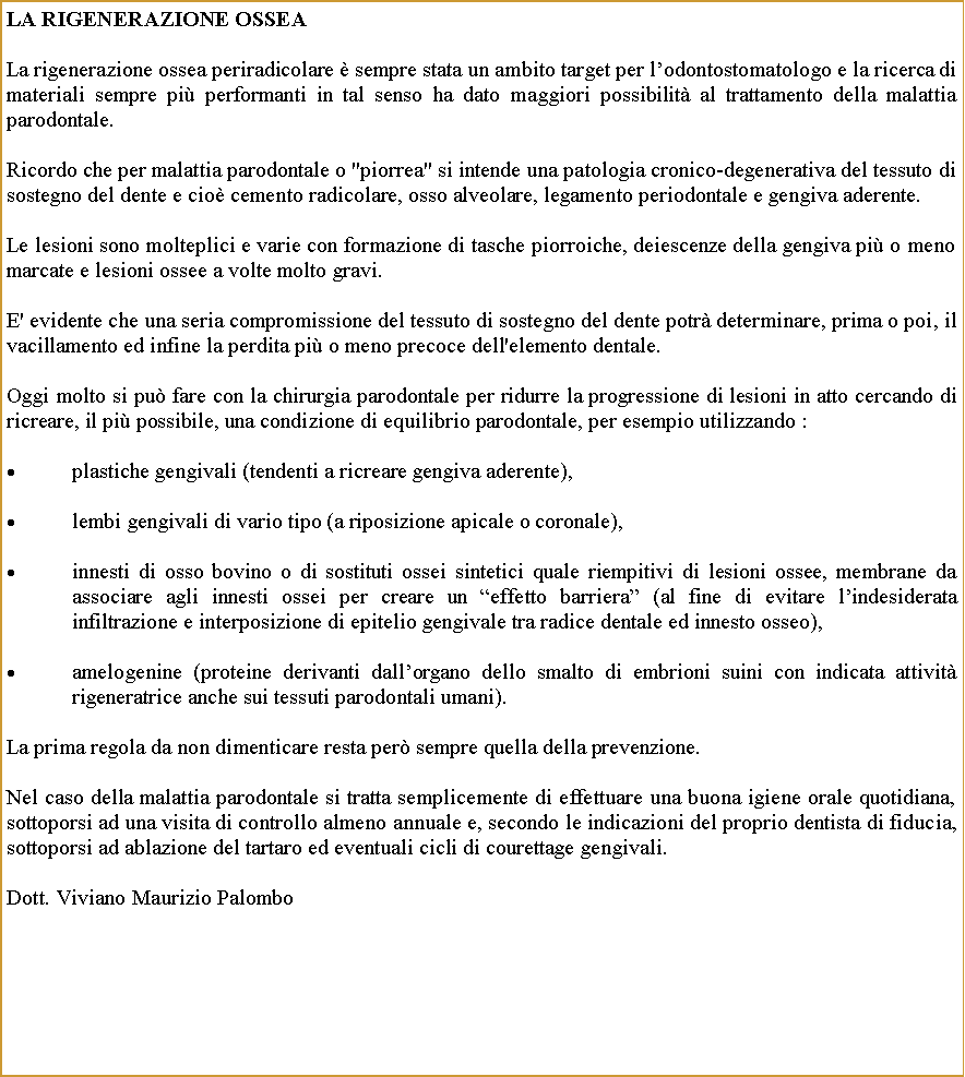 Casella di testo: La Rigenerazione OsseaLa rigenerazione ossea periradicolare  sempre stata un ambito target per lodontostomatologo e la ricerca di materiali sempre pi performanti in tal senso ha dato maggiori possibilit al trattamento della malattia parodontale.Ricordo che per malattia parodontale o "piorrea" si intende una patologia cronico-degenerativa del tessuto di sostegno del dente e cio cemento radicolare, osso alveolare, legamento periodontale e gengiva aderente.Le lesioni sono molteplici e varie con formazione di tasche piorroiche, deiescenze della gengiva pi o meno marcate e lesioni ossee a volte molto gravi.E' evidente che una seria compromissione del tessuto di sostegno del dente potr determinare, prima o poi, il vacillamento ed infine la perdita pi o meno precoce dell'elemento dentale.Oggi molto si pu fare con la chirurgia parodontale per ridurre la progressione di lesioni in atto cercando di ricreare, il pi possibile, una condizione di equilibrio parodontale, per esempio utilizzando :plastiche gengivali (tendenti a ricreare gengiva aderente),lembi gengivali di vario tipo (a riposizione apicale o coronale), innesti di osso bovino o di sostituti ossei sintetici quale riempitivi di lesioni ossee, membrane da associare agli innesti ossei per creare un effetto barriera (al fine di evitare lindesiderata infiltrazione e interposizione di epitelio gengivale tra radice dentale ed innesto osseo),amelogenine (proteine derivanti dallorgano dello smalto di embrioni suini con indicata attivit rigeneratrice anche sui tessuti parodontali umani).La prima regola da non dimenticare resta per sempre quella della prevenzione. Nel caso della malattia parodontale si tratta semplicemente di effettuare una buona igiene orale quotidiana, sottoporsi ad una visita di controllo almeno annuale e, secondo le indicazioni del proprio dentista di fiducia, sottoporsi ad ablazione del tartaro ed eventuali cicli di courettage gengivali.Dott. Viviano Maurizio Palombo