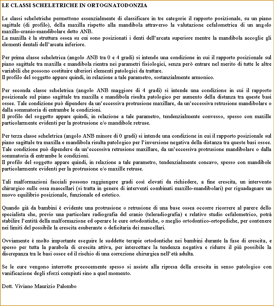 Casella di testo: LE ClassI ScheletricHE IN ORTOGNATODONZIALe classi scheletriche permettono essenzialmente di classificare in tre categorie il rapporto posizionale, su un piano sagittale (di profilo), della maxilla rispetto alla mandibola attraverso la valutazione cefalometrica di un angolo maxillo-cranio-mandibolare detto ANB.La maxilla  la struttura ossea su cui sono posizionati i denti dellarcata superiore mentre la mandibola accoglie gli elementi dentali dellarcata inferiore. Per prima classe scheletrica (angolo ANB tra 0 e 4 gradi) si intende una condizione in cui il rapporto posizionale sul piano sagittale tra maxilla e mandibola rientra nei parametri fisiologici, senza per entrare nel merito di tutte le altre variabili che possono costituire ulteriori elementi patologici da trattare.Il profilo del soggetto appare quindi, in relazione a tale parametro, sostanzialmente armonico.Per seconda classe scheletrica (angolo ANB maggiore di 4 gradi) si intende una condizione in cui il rapporto posizionale sul piano sagittale tra maxilla e mandibola risulta patologico per aumento della distanza tra queste basi ossee. Tale condizione pu dipendere da uneccessiva protrusione maxillare, da uneccessiva retrusione mandibolare o dalla sommatoria di entrambe le condizioni.Il profilo del soggetto appare quindi, in relazione a tale parametro, tendenzialmente convesso, spesso con maxille particolarmente evidenti per la protrusione e/o mandibole retruse.Per terza classe scheletrica (angolo ANB minore di 0 gradi) si intende una condizione in cui il rapporto posizionale sul piano sagittale tra maxilla e mandibola risulta patologico per linversione negativa della distanza tra queste basi ossee. Tale condizione pu dipendere da uneccessiva retrusione maxillare, da uneccessiva protrusione mandibolare o dalla sommatoria di entrambe le condizioni.Il profilo del soggetto appare quindi, in relazione a tale parametro, tendenzialmente concavo, spesso con mandibole particolarmente evidenti per la protrusione e/o maxille retruse.Tali malformazioni facciali possono raggiungere gradi cos elevati da richiedere, a fine crescita, un intervento chirurgico sulle ossa mascellari (si tratta in genere di interventi combinati maxillo-mandibolari) per riguadagnare un nuovo equilibrio posizionale, funzionale ed estetico.Quando gi da bambini  evidente una protrusione o retrusione di una base ossea occorre ricorrere al parere dello specialista che, previo una particolare radiografia del cranio (teleradiografia) e relativo studio cefalometrico, potr stabilire lentit della malformazione ed operare le cure ortodontiche, o meglio ortodontico-ortopediche, per contenere nei limiti del possibile la crescita esuberante o deficitaria dei mascellari.Ovviamente  molto importante eseguire le suddette terapie ortodontiche nei bambini durante la fase di crescita, e spesso per tutta la parabola di crescita attiva, per intercettare la tendenza negativa e ridurre il pi possibile la discrepanza tra le basi ossee ed il rischio di una correzione chirurgica nellet adulta.Se le cure vengono interrotte precocemente spesso si assiste alla ripresa della crescita in senso patologico con vanificazione degli sforzi compiuti sino a quel momento.Dott. Viviano Maurizio Palombo