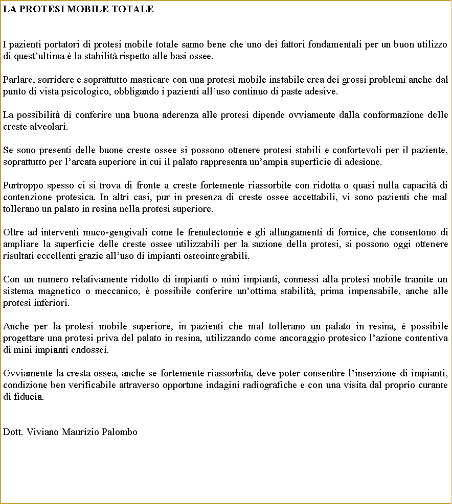 Casella di testo: La Protesi mobile totaleI pazienti portatori di protesi mobile totale sanno bene che uno dei fattori fondamentali per un buon utilizzo di questultima  la stabilit rispetto alle basi ossee.Parlare, sorridere e soprattutto masticare con una protesi mobile instabile crea dei grossi problemi anche dal punto di vista psicologico, obbligando i pazienti alluso continuo di paste adesive.La possibilit di conferire una buona aderenza alle protesi dipende ovviamente dalla conformazione delle creste alveolari. Se sono presenti delle buone creste ossee si possono ottenere protesi stabili e confortevoli per il paziente, soprattutto per larcata superiore in cui il palato rappresenta unampia superficie di adesione. Purtroppo spesso ci si trova di fronte a creste fortemente riassorbite con ridotta o quasi nulla capacit di contenzione protesica. In altri casi, pur in presenza di creste ossee accettabili, vi sono pazienti che mal tollerano un palato in resina nella protesi superiore. Oltre ad interventi muco-gengivali come le frenulectomie e gli allungamenti di fornice, che consentono di ampliare la superficie delle creste ossee utilizzabili per la suzione della protesi, si possono oggi ottenere risultati eccellenti grazie alluso di impianti osteointegrabili.Con un numero relativamente ridotto di impianti o mini impianti, connessi alla protesi mobile tramite un sistema magnetico o meccanico,  possibile conferire unottima stabilit, prima impensabile, anche alle protesi inferiori.Anche per la protesi mobile superiore, in pazienti che mal tollerano un palato in resina,  possibile progettare una protesi priva del palato in resina, utilizzando come ancoraggio protesico lazione contentiva di mini impianti endossei. Ovviamente la cresta ossea, anche se fortemente riassorbita, deve poter consentire linserzione di impianti, condizione ben verificabile attraverso opportune indagini radiografiche e con una visita dal proprio curante di fiducia.Dott. Viviano Maurizio Palombo