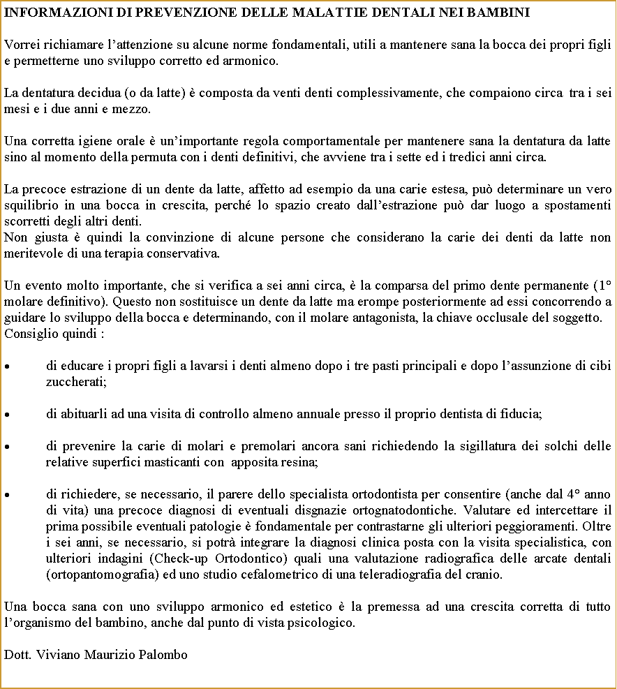 Casella di testo: informazioni DI prevenzione delle malattie dentali nei bambiniVorrei richiamare lattenzione su alcune norme fondamentali, utili a mantenere sana la bocca dei propri figli e permetterne uno sviluppo corretto ed armonico. La dentatura decidua (o da latte)  composta da venti denti complessivamente, che compaiono circa  tra i sei mesi e i due anni e mezzo.Una corretta igiene orale  unimportante regola comportamentale per mantenere sana la dentatura da latte sino al momento della permuta con i denti definitivi, che avviene tra i sette ed i tredici anni circa.La precoce estrazione di un dente da latte, affetto ad esempio da una carie estesa, pu determinare un vero squilibrio in una bocca in crescita, perch lo spazio creato dallestrazione pu dar luogo a spostamenti scorretti degli altri denti.Non giusta  quindi la convinzione di alcune persone che considerano la carie dei denti da latte non meritevole di una terapia conservativa.Un evento molto importante, che si verifica a sei anni circa,  la comparsa del primo dente permanente (1 molare definitivo). Questo non sostituisce un dente da latte ma erompe posteriormente ad essi concorrendo a guidare lo sviluppo della bocca e determinando, con il molare antagonista, la chiave occlusale del soggetto.Consiglio quindi :di educare i propri figli a lavarsi i denti almeno dopo i tre pasti principali e dopo lassunzione di cibi zuccherati;di abituarli ad una visita di controllo almeno annuale presso il proprio dentista di fiducia;di prevenire la carie di molari e premolari ancora sani richiedendo la sigillatura dei solchi delle relative superfici masticanti con  apposita resina;di richiedere, se necessario, il parere dello specialista ortodontista per consentire (anche dal 4 anno di vita) una precoce diagnosi di eventuali disgnazie ortognatodontiche. Valutare ed intercettare il prima possibile eventuali patologie  fondamentale per contrastarne gli ulteriori peggioramenti. Oltre i sei anni, se necessario, si potr integrare la diagnosi clinica posta con la visita specialistica, con ulteriori indagini (Check-up Ortodontico) quali una valutazione radiografica delle arcate dentali (ortopantomografia) ed uno studio cefalometrico di una teleradiografia del cranio.Una bocca sana con uno sviluppo armonico ed estetico  la premessa ad una crescita corretta di tutto lorganismo del bambino, anche dal punto di vista psicologico.Dott. Viviano Maurizio Palombo