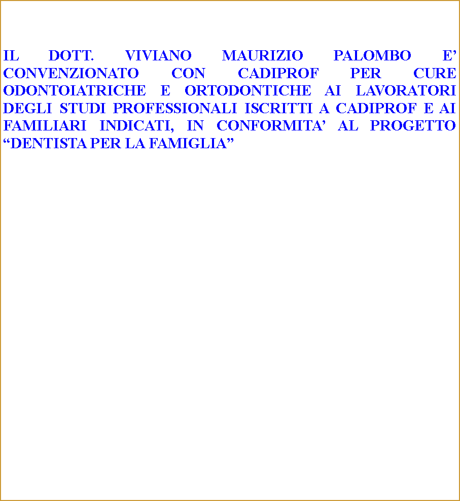 Casella di testo: IL DOTT. VIVIANO MAURIZIO PALOMBO E CONVENZIONATO CON CADIPROF PER CURE ODONTOIATRICHE E ORTODONTICHE AI LAVORATORI DEGLI STUDI PROFESSIONALI ISCRITTI A CADIPROF E AI FAMILIARI INDICATI, IN CONFORMITA AL PROGETTO DENTISTA PER LA FAMIGLIA 