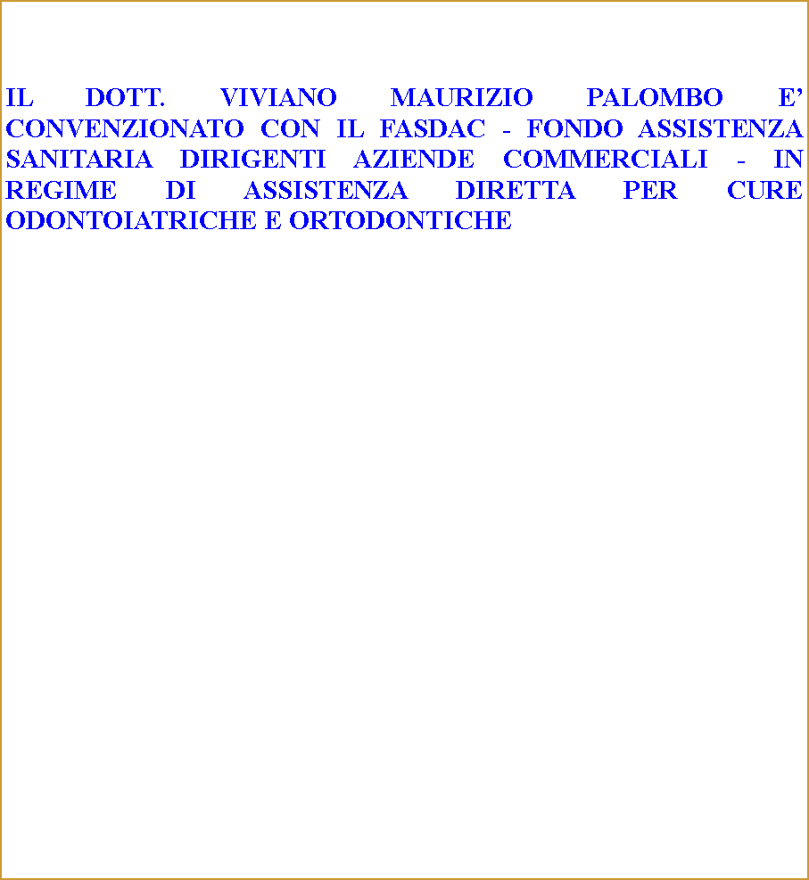 Casella di testo: IL DOTT. VIVIANO MAURIZIO PALOMBO E CONVENZIONATO CON IL FASDAC - FONDO ASSISTENZA SANITARIA DIRIGENTI AZIENDE COMMERCIALI - IN REGIME DI ASSISTENZA DIRETTA PER CURE ODONTOIATRICHE E ORTODONTICHE