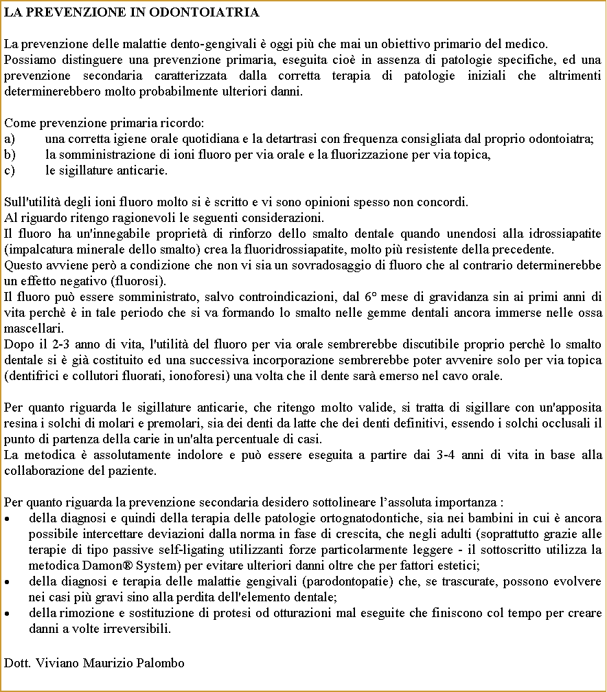 Casella di testo: La prevenzione in OdontoiatriaLa prevenzione delle malattie dento-gengivali  oggi pi che mai un obiettivo primario del medico.Possiamo distinguere una prevenzione primaria, eseguita cio in assenza di patologie specifiche, ed una prevenzione secondaria caratterizzata dalla corretta terapia di patologie iniziali che altrimenti determinerebbero molto probabilmente ulteriori danni.Come prevenzione primaria ricordo:una corretta igiene orale quotidiana e la detartrasi con frequenza consigliata dal proprio odontoiatra;la somministrazione di ioni fluoro per via orale e la fluorizzazione per via topica,le sigillature anticarie.Sull'utilit degli ioni fluoro molto si  scritto e vi sono opinioni spesso non concordi.Al riguardo ritengo ragionevoli le seguenti considerazioni.Il fluoro ha un'innegabile propriet di rinforzo dello smalto dentale quando unendosi alla idrossiapatite (impalcatura minerale dello smalto) crea la fluoridrossiapatite, molto pi resistente della precedente. Questo avviene per a condizione che non vi sia un sovradosaggio di fluoro che al contrario determinerebbe un effetto negativo (fluorosi).Il fluoro pu essere somministrato, salvo controindicazioni, dal 6 mese di gravidanza sin ai primi anni di vita perch  in tale periodo che si va formando lo smalto nelle gemme dentali ancora immerse nelle ossa mascellari.Dopo il 2-3 anno di vita, l'utilit del fluoro per via orale sembrerebbe discutibile proprio perch lo smalto dentale si  gi costituito ed una successiva incorporazione sembrerebbe poter avvenire solo per via topica (dentifrici e collutori fluorati, ionoforesi) una volta che il dente sar emerso nel cavo orale.Per quanto riguarda le sigillature anticarie, che ritengo molto valide, si tratta di sigillare con un'apposita resina i solchi di molari e premolari, sia dei denti da latte che dei denti definitivi, essendo i solchi occlusali il punto di partenza della carie in un'alta percentuale di casi.La metodica  assolutamente indolore e pu essere eseguita a partire dai 3-4 anni di vita in base alla collaborazione del paziente.Per quanto riguarda la prevenzione secondaria desidero sottolineare lassoluta importanza :della diagnosi e quindi della terapia delle patologie ortognatodontiche, sia nei bambini in cui  ancora possibile intercettare deviazioni dalla norma in fase di crescita, che negli adulti (soprattutto grazie alle terapie di tipo passive self-ligating utilizzanti forze particolarmente leggere - il sottoscritto utilizza la metodica Damon System) per evitare ulteriori danni oltre che per fattori estetici;della diagnosi e terapia delle malattie gengivali (parodontopatie) che, se trascurate, possono evolvere nei casi pi gravi sino alla perdita dell'elemento dentale;della rimozione e sostituzione di protesi od otturazioni mal eseguite che finiscono col tempo per creare danni a volte irreversibili. Dott. Viviano Maurizio Palombo 