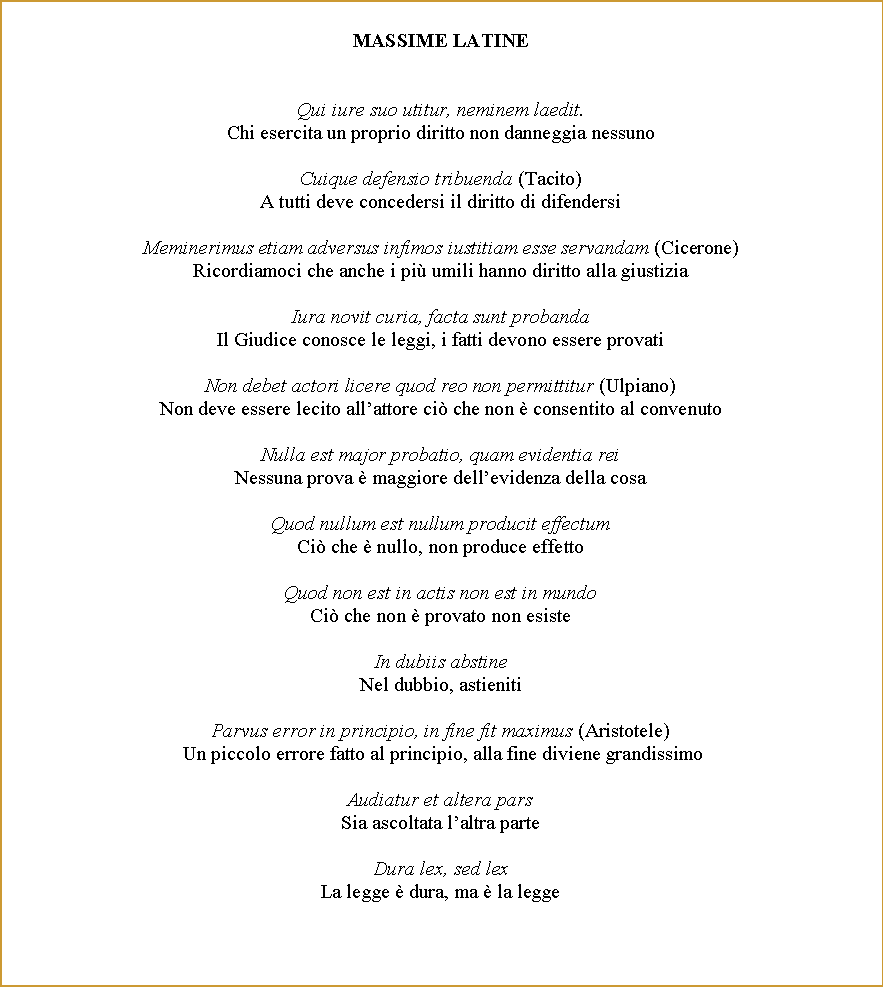 Casella di testo: MASSIME LATINEQui iure suo utitur, neminem laedit.Chi esercita un proprio diritto non danneggia nessunoCuique defensio tribuenda (Tacito)A tutti deve concedersi il diritto di difendersiMeminerimus etiam adversus infimos iustitiam esse servandam (Cicerone)Ricordiamoci che anche i pi umili hanno diritto alla giustiziaIura novit curia, facta sunt probandaIl Giudice conosce le leggi, i fatti devono essere provatiNon debet actori licere quod reo non permittitur (Ulpiano)Non deve essere lecito allattore ci che non  consentito al convenutoNulla est major probatio, quam evidentia reiNessuna prova  maggiore dellevidenza della cosaQuod nullum est nullum producit effectumCi che  nullo, non produce effettoQuod non est in actis non est in mundoCi che non  provato non esisteIn dubiis abstineNel dubbio, astienitiParvus error in principio, in fine fit maximus (Aristotele) Un piccolo errore fatto al principio, alla fine diviene grandissimoAudiatur et altera parsSia ascoltata laltra parteDura lex, sed lexLa legge  dura, ma  la legge