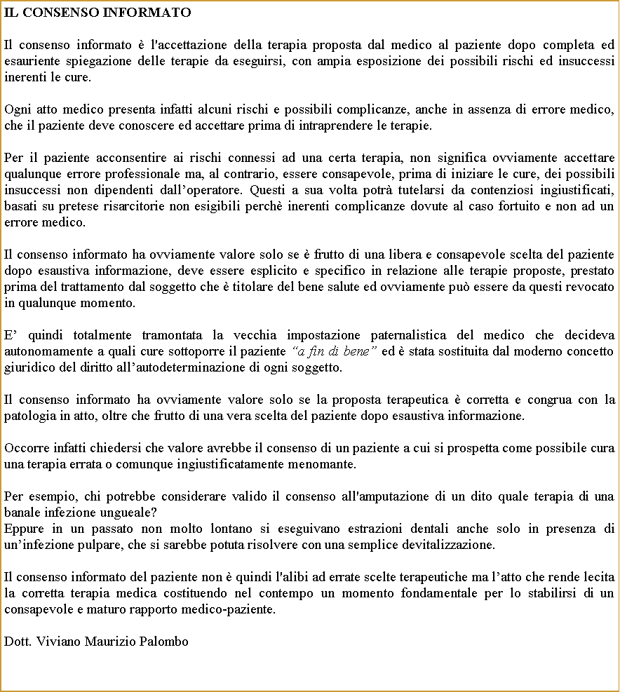 Casella di testo: IL CONSENSO INFORMATOIl consenso informato  l'accettazione della terapia proposta dal medico al paziente dopo completa ed  esauriente spiegazione delle terapie da eseguirsi, con ampia esposizione dei possibili rischi ed insuccessi inerenti le cure. Ogni atto medico presenta infatti alcuni rischi e possibili complicanze, anche in assenza di errore medico, che il paziente deve conoscere ed accettare prima di intraprendere le terapie. Per il paziente acconsentire ai rischi connessi ad una certa terapia, non significa ovviamente accettare qualunque errore professionale ma, al contrario, essere consapevole, prima di iniziare le cure, dei possibili insuccessi non dipendenti dalloperatore. Questi a sua volta potr tutelarsi da contenziosi ingiustificati, basati su pretese risarcitorie non esigibili perch inerenti complicanze dovute al caso fortuito e non ad un errore medico.Il consenso informato ha ovviamente valore solo se  frutto di una libera e consapevole scelta del paziente dopo esaustiva informazione, deve essere esplicito e specifico in relazione alle terapie proposte, prestato prima del trattamento dal soggetto che  titolare del bene salute ed ovviamente pu essere da questi revocato in qualunque momento. E quindi totalmente tramontata la vecchia impostazione paternalistica del medico che decideva autonomamente a quali cure sottoporre il paziente a fin di bene ed  stata sostituita dal moderno concetto giuridico del diritto allautodeterminazione di ogni soggetto.Il consenso informato ha ovviamente valore solo se la proposta terapeutica  corretta e congrua con la patologia in atto, oltre che frutto di una vera scelta del paziente dopo esaustiva informazione.Occorre infatti chiedersi che valore avrebbe il consenso di un paziente a cui si prospetta come possibile cura  una terapia errata o comunque ingiustificatamente menomante.  Per esempio, chi potrebbe considerare valido il consenso all'amputazione di un dito quale terapia di una banale infezione ungueale? Eppure in un passato non molto lontano si eseguivano estrazioni dentali anche solo in presenza di uninfezione pulpare, che si sarebbe potuta risolvere con una semplice devitalizzazione.Il consenso informato del paziente non  quindi l'alibi ad errate scelte terapeutiche ma latto che rende lecita la corretta terapia medica costituendo nel contempo un momento fondamentale per lo stabilirsi di un consapevole e maturo rapporto medico-paziente.Dott. Viviano Maurizio Palombo