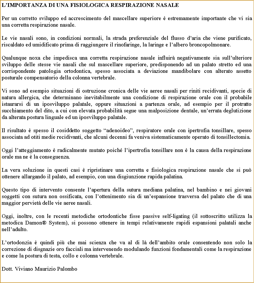 Casella di testo: Limportanza di una fisiologica respirazione nasale Per un corretto sviluppo ed accrescimento del mascellare superiore  estremamente importante che vi sia una corretta respirazione nasale.Le vie nasali sono, in condizioni normali, la strada preferenziale del flusso daria che viene purificato, riscaldato ed umidificato prima di raggiungere il rinofaringe, la laringe e lalbero broncopolmonare.Qualunque noxa che impedisca una corretta respirazione nasale influir negativamente sia sullulteriore sviluppo delle stesse vie nasali che sul mascellare superiore, predisponendo ad un palato stretto ed una corrispondente patologia ortodontica, spesso associata a deviazione mandibolare con alterato assetto posturale compensatorio della colonna vertebrale.Vi sono ad esempio situazioni di ostruzione cronica delle vie aeree nasali per riniti recidivanti, specie di natura allergica, che determinano inevitabilmente una condizione di respirazione orale con il probabile istaurarsi di un iposviluppo palatale, oppure situazioni a partenza orale, ad esempio per il protratto succhiamento del dito, a cui con elevata probabilit segue una malposizione dentale, unerrata deglutizione da alterata postura linguale ed un iposviluppo palatale.Il risultato  spesso il cosiddetto soggetto adenoideo, respiratore orale con ipertrofia tonsillare, spesso associata ad otiti medie recidivanti, che alcuni decenni fa veniva sistematicamente operato di tonsillectomia.Oggi latteggiamento  radicalmente mutato poich lipertrofia tonsillare non  la causa della respirazione orale ma ne  la conseguenza. La vera soluzione in questi casi  ripristinare una corretta e fisiologica respirazione nasale che si pu ottenere allargando il palato, ad esempio, con una disgiunzione rapida palatina.  Questo tipo di intervento consente lapertura della sutura mediana palatina, nel bambino e nei giovani soggetti con sutura non ossificata, con lottenimento sia di unespansione trasversa del palato che di una maggior perviet delle vie aeree nasali. Oggi, inoltre, con le recenti metodiche ortodontiche fisse passive self-ligating (il sottoscritto utilizza la metodica Damon System), si possono ottenere in tempi relativamente rapidi espansioni palatali anche nelladulto.Lortodonzia  quindi pi che mai scienza che va al di l dellambito orale consentendo non solo la correzione di disgnazie oro facciali ma intervenendo modulando funzioni fondamentali come la respirazione e come la postura di testa, collo e colonna vertebrale.                    Dott. Viviano Maurizio Palombo